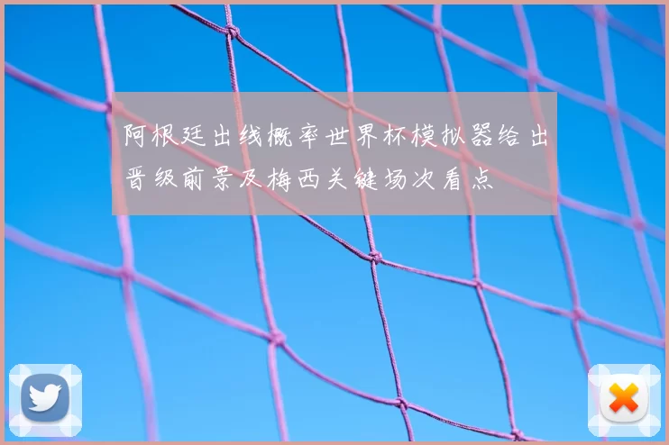 阿根廷出线概率世界杯模拟器给出晋级前景及梅西关键场次看点
