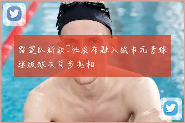 雷霆队新款T恤发布融入城市元素球迷版球衣同步亮相