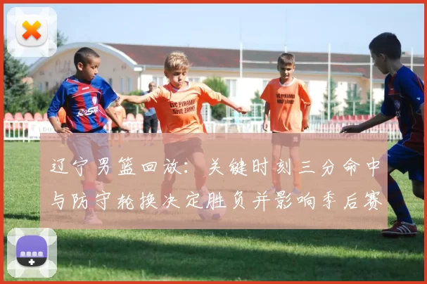 辽宁男篮回放：关键时刻三分命中与防守轮换决定胜负并影响季后赛排名