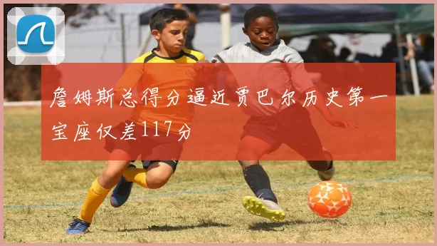 詹姆斯总得分逼近贾巴尔历史第一宝座仅差117分