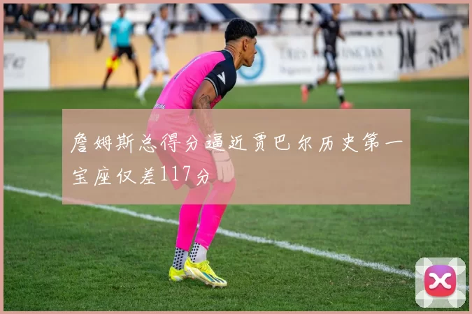 詹姆斯总得分逼近贾巴尔历史第一宝座仅差117分