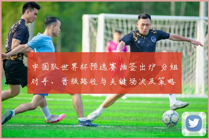 中国队世界杯预选赛抽签出炉 分组对手、晋级路径与关键场次及策略关注