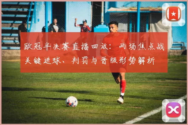欧冠半决赛直播回放：两场焦点战关键进球、判罚与晋级形势解析