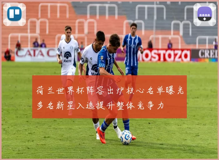 荷兰世界杯阵容出炉核心名单曝光多名新星入选提升整体竞争力