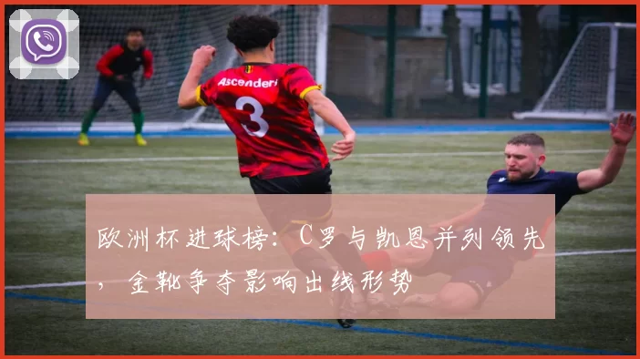 欧洲杯进球榜：C罗与凯恩并列领先，金靴争夺影响出线形势