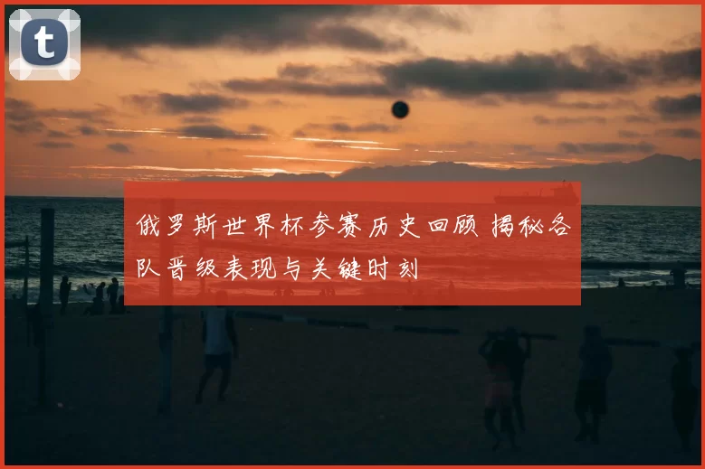 俄罗斯世界杯参赛历史回顾 揭秘各队晋级表现与关键时刻