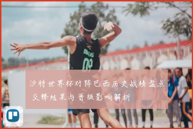 沙特世界杯对阵巴西历史战绩盘点 交锋结果与晋级影响解析