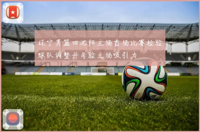 辽宁男篮回沈阳主场首场比赛检验球队调整并考验主场吸引力