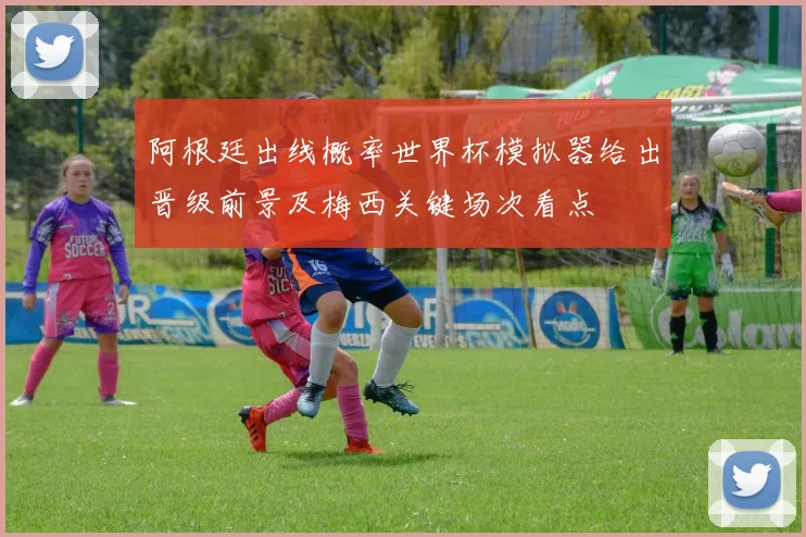 阿根廷出线概率世界杯模拟器给出晋级前景及梅西关键场次看点