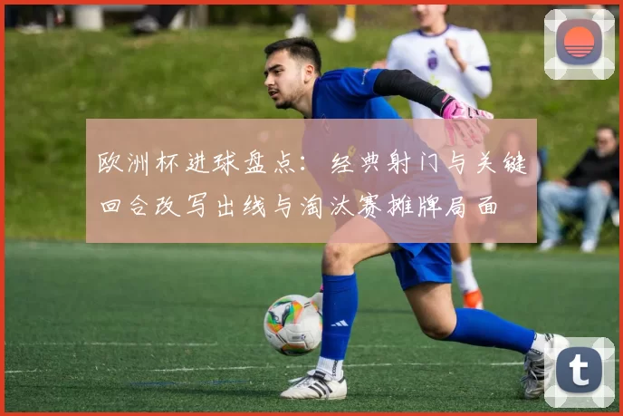 欧洲杯进球盘点：经典射门与关键回合改写出线与淘汰赛摊牌局面