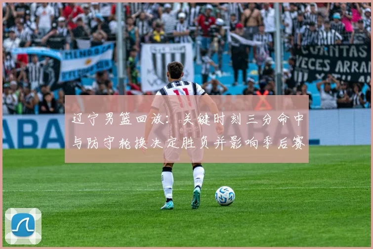 辽宁男篮回放：关键时刻三分命中与防守轮换决定胜负并影响季后赛排名