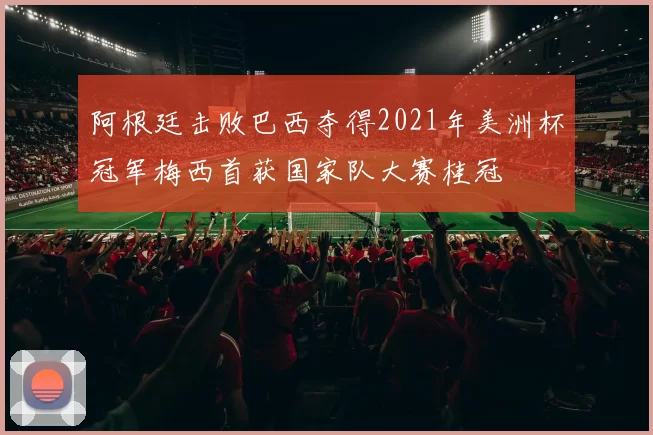 阿根廷击败巴西夺得2021年美洲杯冠军梅西首获国家队大赛桂冠